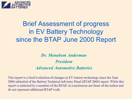 Brief Assessment of progress in EV Battery Technology since the BTAP June 2000 Report Dr. Menahem Anderman President Advanced Automotive Batteries This.
