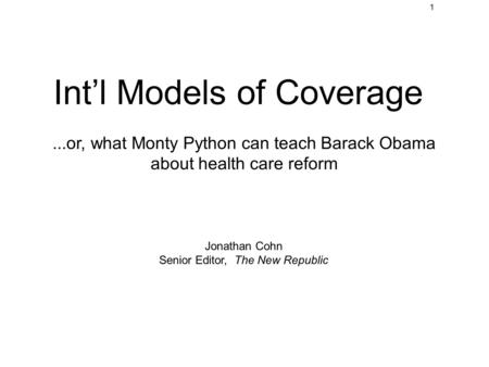 1 Int’l Models of Coverage...or, what Monty Python can teach Barack Obama about health care reform Jonathan Cohn Senior Editor, The New Republic.