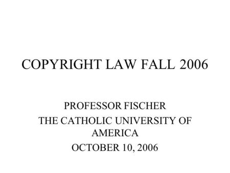 COPYRIGHT LAW FALL 2006 PROFESSOR FISCHER THE CATHOLIC UNIVERSITY OF AMERICA OCTOBER 10, 2006.