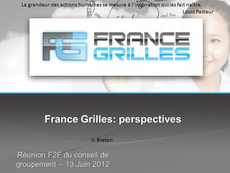 France Grilles: perspectives Réunion F2F du conseil de groupement – 13 Juin 2012 V. Breton La grandeur des actions humaines se mesure à l’inspiration qui.