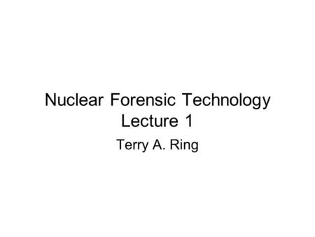 Nuclear Forensic Technology Lecture 1 Terry A. Ring.