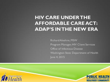 HIV CARE UNDER THE AFFORDABLE CARE ACT: ADAP’S IN THE NEW ERA Richard Aleshire, MSW Program Manager, HIV Client Services Office of Infectious Disease Washington.