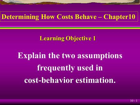 10 - 1 Learning Objective 1 Explain the two assumptions frequently used in cost-behavior estimation. Determining How Costs Behave – Chapter10.