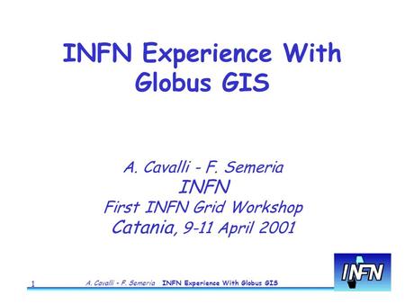 A. Cavalli - F. Semeria INFN Experience With Globus GIS 1 A. Cavalli - F. Semeria INFN First INFN Grid Workshop Catania, 9-11 April 2001 INFN Experience.