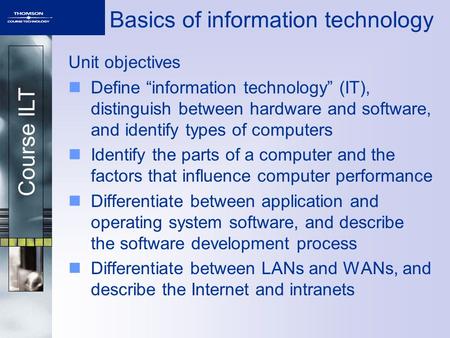 Course ILT Basics of information technology Unit objectives Define “information technology” (IT), distinguish between hardware and software, and identify.