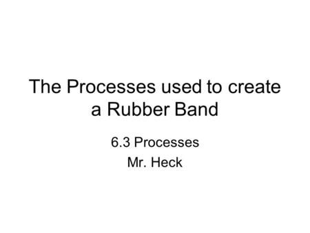 The Processes used to create a Rubber Band 6.3 Processes Mr. Heck.