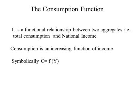 It is a functional relationship between two aggregates i.e., total consumption and National Income. Consumption is an increasing function of income Symbolically.