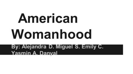 American Womanhood By: Alejandra D. Miguel S. Emily C. Yasmin A. Danyal.