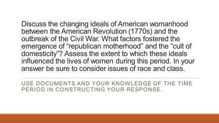 Discuss the changing ideals of American womanhood between the American Revolution (1770s) and the outbreak of the Civil War. What factors fostered the.