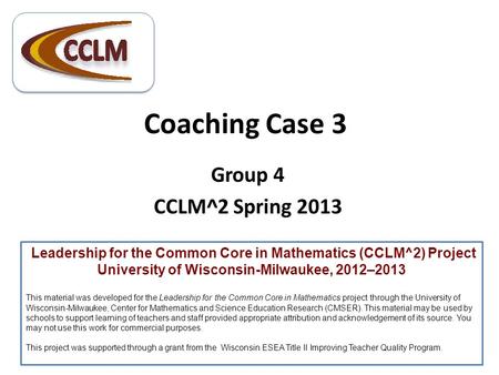 Coaching Case 3 Group 4 CCLM^2 Spring 2013 Leadership for the Common Core in Mathematics (CCLM^2) Project University of Wisconsin-Milwaukee, 2012–2013.