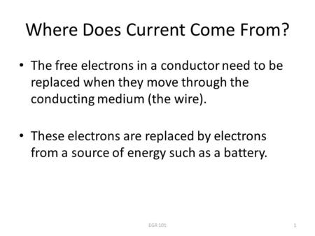 EGR 1011 Where Does Current Come From? The free electrons in a conductor need to be replaced when they move through the conducting medium (the wire). These.