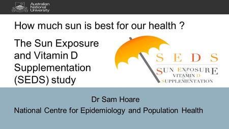 The Sun Exposure and Vitamin D Supplementation (SEDS) study Dr Sam Hoare National Centre for Epidemiology and Population Health.