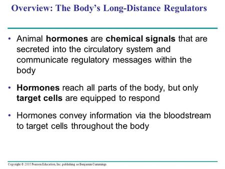 Copyright © 2005 Pearson Education, Inc. publishing as Benjamin Cummings Overview: The Body’s Long-Distance Regulators Animal hormones are chemical signals.