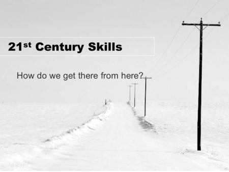 21 st Century Skills How do we get there from here?