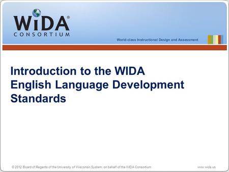 © 2012 Board of Regents of the University of Wisconsin System, on behalf of the WIDA Consortium www.wida.us Introduction to the WIDA English Language Development.