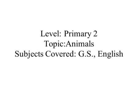 Level: Primary 2 Topic:Animals Subjects Covered: G.S., English.