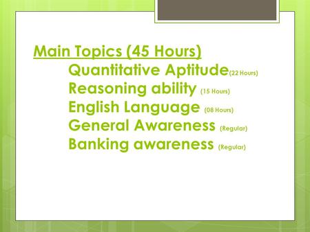 Main Topics (45 Hours) Quantitative Aptitude (22 Hours) Reasoning ability (15 Hours) English Language (08 Hours) General Awareness (Regular) Banking awareness.