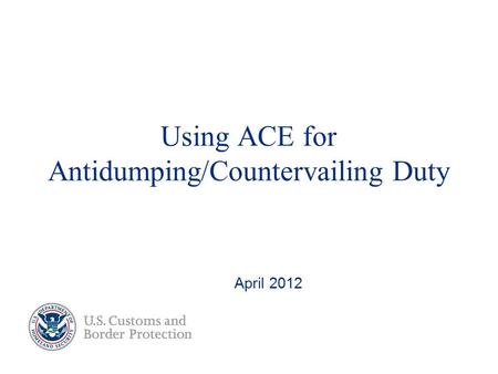 Using ACE for Antidumping/Countervailing Duty April 2012.