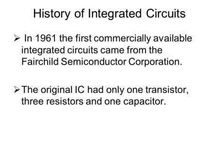 History of Integrated Circuits  In 1961 the first commercially available integrated circuits came from the Fairchild Semiconductor Corporation.  The.