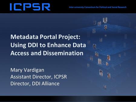 Metadata Portal Project: Using DDI to Enhance Data Access and Dissemination Mary Vardigan Assistant Director, ICPSR Director, DDI Alliance.