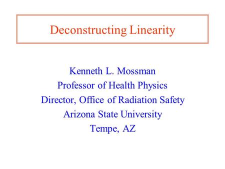 Deconstructing Linearity Kenneth L. Mossman Professor of Health Physics Director, Office of Radiation Safety Arizona State University Tempe, AZ.