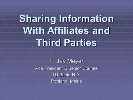 Sharing Information With Affiliates and Third Parties F. Jay Meyer Vice President & Senior Counsel TD Bank, N.A. Portland, Maine.