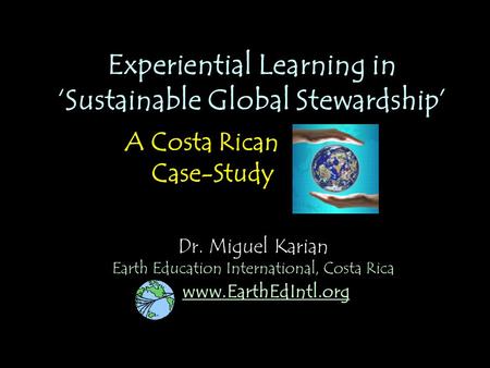 Dr. Miguel Karian Experiential Learning in ‘Sustainable Global Stewardship’ A Costa Rican Case-Study www.EarthEdIntl.org Earth Education International,