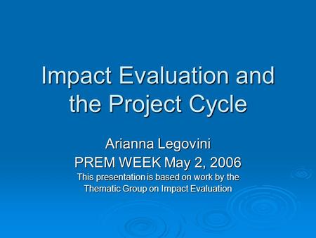 Impact Evaluation and the Project Cycle Arianna Legovini PREM WEEK May 2, 2006 This presentation is based on work by the Thematic Group on Impact Evaluation.
