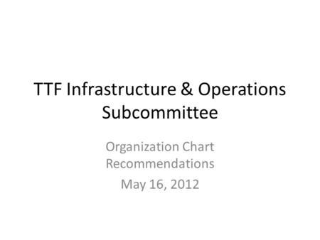 TTF Infrastructure & Operations Subcommittee Organization Chart Recommendations May 16, 2012.