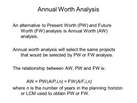 Annual Worth Analysis An alternative to Present Worth (PW) and Future Worth (FW) analysis is Annual Worth (AW) analysis. Annual worth analysis will select.