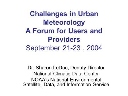Challenges in Urban Meteorology A Forum for Users and Providers September 21-23, 2004 Dr. Sharon LeDuc, Deputy Director National Climatic Data Center NOAA’s.
