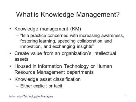 What is Knowledge Management? Knowledge management (KM) –“Is a practice concerned with increasing awareness, fostering learning, speeding collaboration.