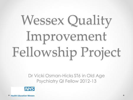 Wessex Quality Improvement Fellowship Project Dr Vicki Osman-Hicks ST6 in Old Age Psychiatry QI Fellow 2012-13.