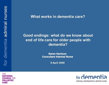 What works in dementia care? Good endings: what do we know about end of life care for older people with dementia? Karen Harrison Consultant Admiral Nurse.