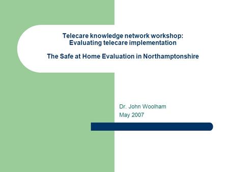 Telecare knowledge network workshop: Evaluating telecare implementation The Safe at Home Evaluation in Northamptonshire Dr. John Woolham May 2007.
