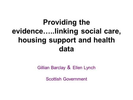 Providing the evidence…..linking social care, housing support and health data Gillian Barclay & Ellen Lynch Scottish Government.