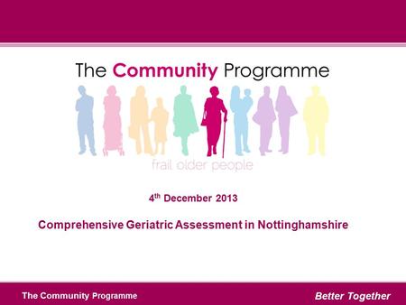 The Community Programme Better Together 4 th December 2013 Comprehensive Geriatric Assessment in Nottinghamshire.