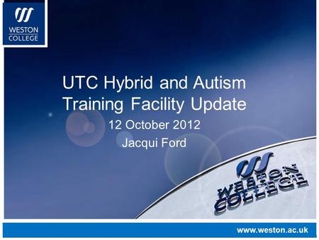 Www.weston.ac.uk UTC Hybrid and Autism Training Facility Update 12 October 2012 Jacqui Ford www.weston.ac.uk.