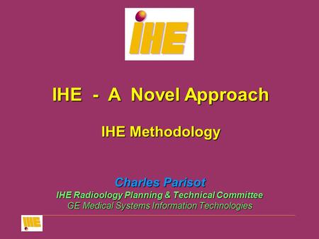 Charles Parisot IHE Radioology Planning & Technical Committee GE Medical Systems Information Technologies IHE - A Novel Approach IHE Methodology.
