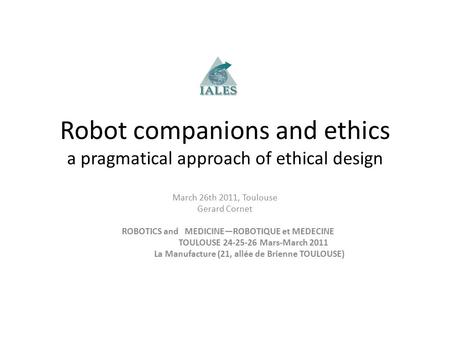 Robot companions and ethics a pragmatical approach of ethical design March 26th 2011, Toulouse Gerard Cornet ROBOTICS and MEDICINE—ROBOTIQUE et MEDECINE.