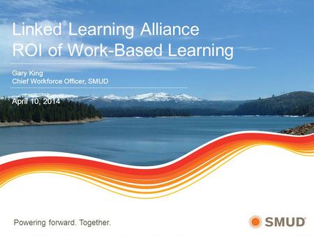 Powering forward. Together. Linked Learning Alliance ROI of Work-Based Learning Gary King Chief Workforce Officer, SMUD April 10, 2014.
