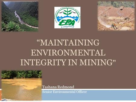 “MAINTAINING ENVIRONMENTAL INTEGRITY IN MINING ” Tashana Redmond Senior Environmental Officer.