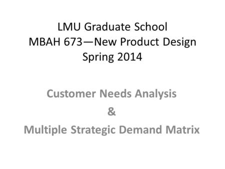 LMU Graduate School MBAH 673—New Product Design Spring 2014 Customer Needs Analysis & Multiple Strategic Demand Matrix.