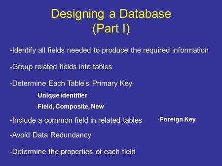 Designing a Database (Part I) -Identify all fields needed to produce the required information -Group related fields into tables -Determine Each Table’s.
