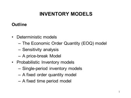 1 INVENTORY MODELS Outline Deterministic models –The Economic Order Quantity (EOQ) model –Sensitivity analysis –A price-break Model Probabilistic Inventory.