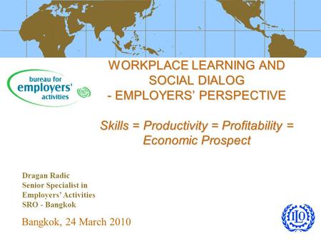 WORKPLACE LEARNING AND SOCIAL DIALOG - EMPLOYERS’ PERSPECTIVE Skills = Productivity = Profitability = Economic Prospect Bangkok, 24 March 2010 Dragan Radic.