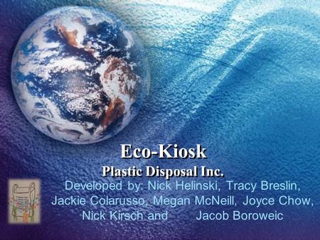 Eco-Kiosk Plastic Disposal Inc. Developed by: Nick Helinski, Tracy Breslin, Jackie Colarusso, Megan McNeill, Joyce Chow, Nick Kirsch and Jacob Boroweic.