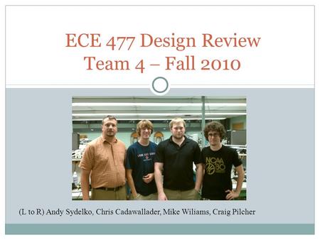 ECE 477 Design Review Team 4  Fall 2010 (L to R) Andy Sydelko, Chris Cadawallader, Mike Wiliams, Craig Pilcher.