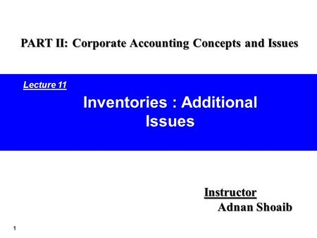 1 Inventories : Additional Issues Instructor Adnan Shoaib PART II: Corporate Accounting Concepts and Issues Lecture 11.