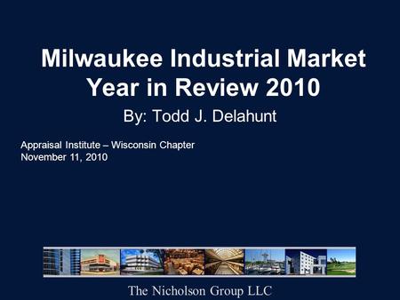 Milwaukee Industrial Market Year in Review 2010 By: Todd J. Delahunt Appraisal Institute – Wisconsin Chapter November 11, 2010 The Nicholson Group LLC.